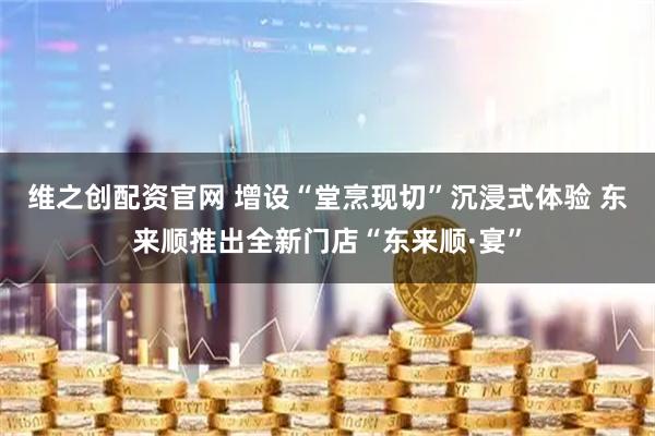 维之创配资官网 增设“堂烹现切”沉浸式体验 东来顺推出全新门店“东来顺·宴”