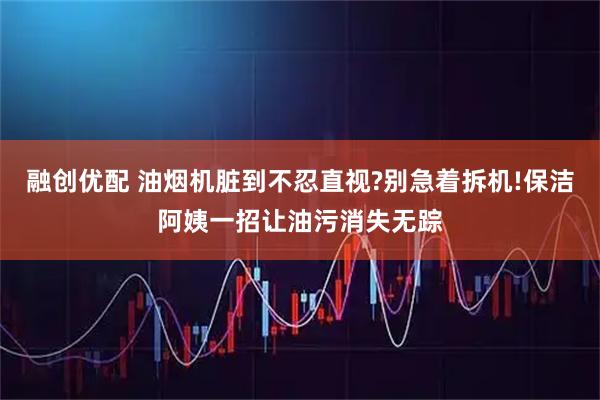 融创优配 油烟机脏到不忍直视?别急着拆机!保洁阿姨一招让油污消失无踪