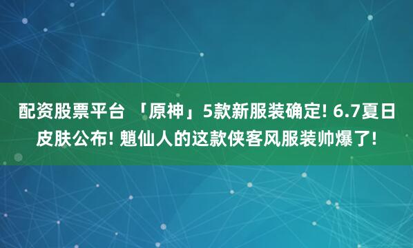 配资股票平台 「原神」5款新服装确定! 6.7夏日皮肤公布! 魈仙人的这款侠客风服装帅爆了!