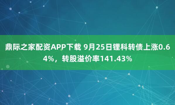 鼎际之家配资APP下载 9月25日锂科转债上涨0.64%，转股溢价率141.43%