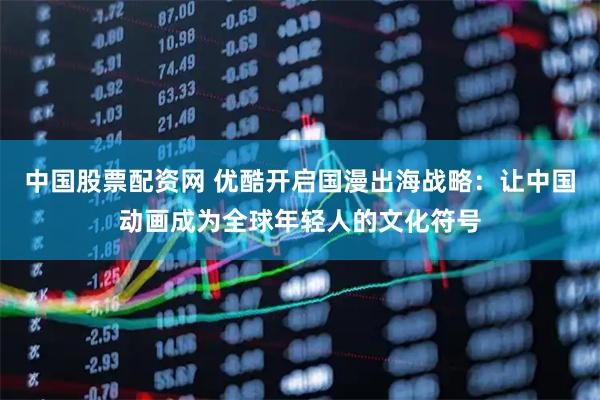 中国股票配资网 优酷开启国漫出海战略：让中国动画成为全球年轻人的文化符号