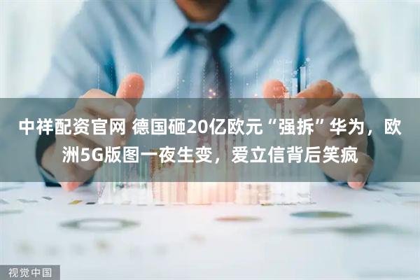 中祥配资官网 德国砸20亿欧元“强拆”华为，欧洲5G版图一夜生变，爱立信背后笑疯