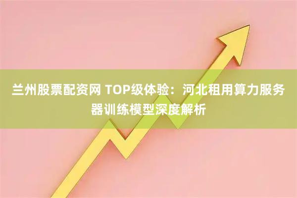 兰州股票配资网 TOP级体验：河北租用算力服务器训练模型深度解析