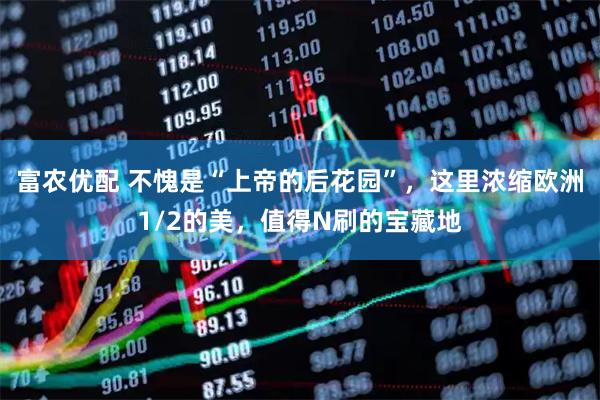 富农优配 不愧是“上帝的后花园”，这里浓缩欧洲1/2的美，值得N刷的宝藏地