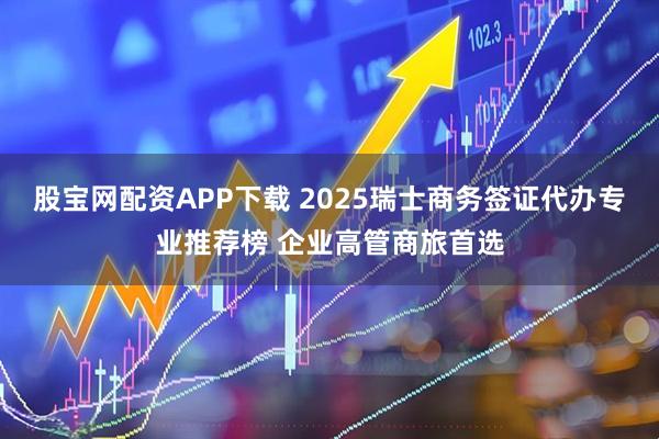 股宝网配资APP下载 2025瑞士商务签证代办专业推荐榜 企业高管商旅首选