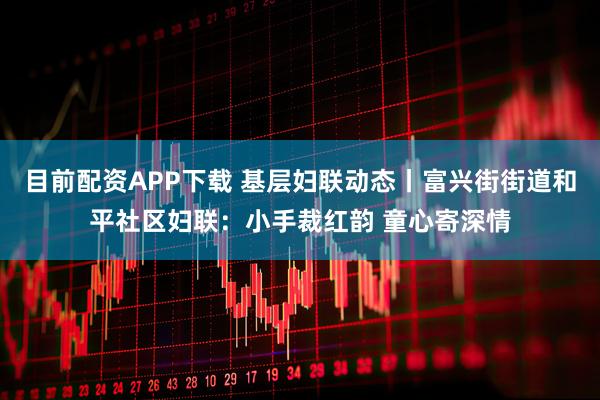 目前配资APP下载 基层妇联动态丨富兴街街道和平社区妇联：小手裁红韵 童心寄深情