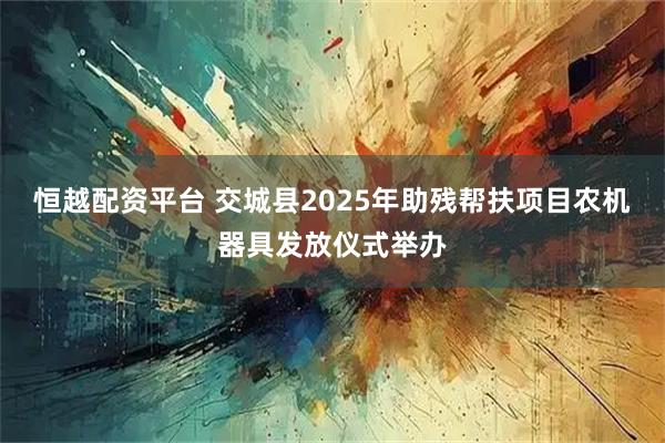恒越配资平台 交城县2025年助残帮扶项目农机器具发放仪式举办