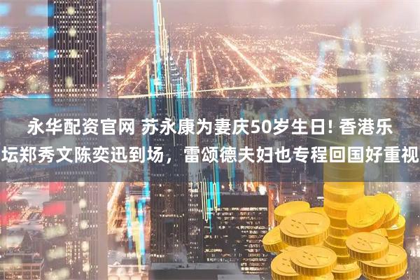 永华配资官网 苏永康为妻庆50岁生日! 香港乐坛郑秀文陈奕迅到场,雷颂德夫妇也专程回国好重视