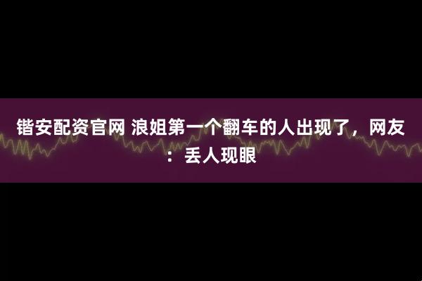 锴安配资官网 浪姐第一个翻车的人出现了，网友：丢人现眼