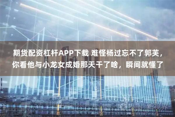 期货配资杠杆APP下载 难怪杨过忘不了郭芙，你看他与小龙女成婚那天干了啥，瞬间就懂了