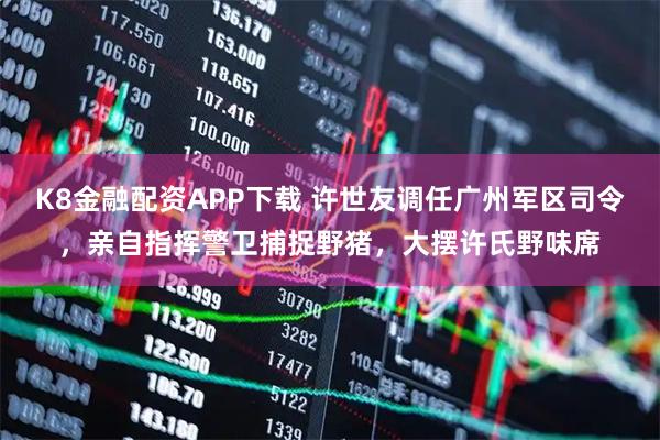 K8金融配资APP下载 许世友调任广州军区司令,亲自指挥警卫捕捉野猪,大摆许氏野味席