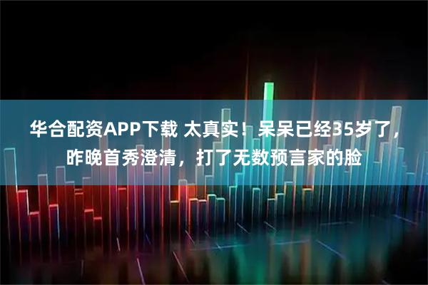 华合配资APP下载 太真实！呆呆已经35岁了，昨晚首秀澄清，打了无数预言家的脸