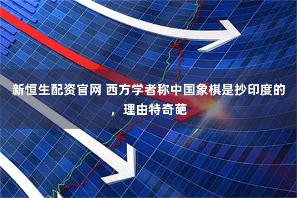 新恒生配资官网 西方学者称中国象棋是抄印度的，理由特奇葩