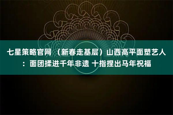 七星策略官网 （新春走基层）山西高平面塑艺人：面团揉进千年非遗 十指捏出马年祝福