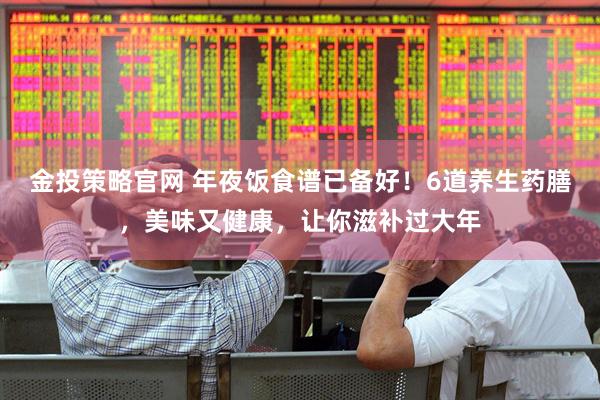 金投策略官网 年夜饭食谱已备好！6道养生药膳，美味又健康，让你滋补过大年