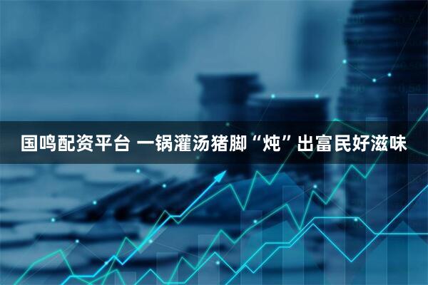 国鸣配资平台 一锅灌汤猪脚“炖”出富民好滋味